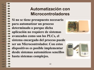 42
Automatización con
Microcontroladores
Si no se tiene presupuesto necesario
para automatizar un proceso
determinado o porque dicha
aplicación no requiere de sistemas
avanzados como son los PLCs, el
sistema encargado del proceso puede
ser un Microcontrolador. Con estos
dispositivos es posible implementar
desde sistemas automáticos sencillos
hasta sistemas complejos.
 
