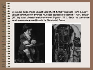 • El relojero suizo Pierre Jaquet Droz (1721-1790) y sus hijos Henri-Louis y
Jaquet construyeron diversos muñecos capaces de escribir (1770), dibujar
(1772) y tocar diversas melodías en un órgano (1773). Estos se conservan
en el museo de Arte e Historia de Neuchatel, Suiza.
 