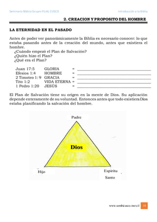 Seminario Bíblico Sicuani FILIAL CUSCO Introducción a la Biblia
www.sembicusco.mex.tl 10
2. CREACION Y PROPOSITO DEL HOMBRE
LA ETERNIDAD EN EL PASADO
Antes de poder ver panorámicamente la Biblia es necesario conocer: lo que
estaba pasando antes de la creación del mundo, antes que existiera el
hombre.
¿Cuándo empezó el Plan de Salvación?
¿Quién hizo el Plan?
¿Qué era el Plan?
Juan 17:5 GLORIA = ________________________________________
Efesios 1:4 HOMBRE = ________________________________________
2 Timoteo 1: 9 GRACIA = ________________________________________
Tito 1:2 VIDA ETERNA = ________________________________________
1 Pedro 1:20 JESÚS = ________________________________________
El Plan de Salvación tiene su origen en la mente de Dios. Su aplicación
depende enteramente de su voluntad. Entonces antes que todo existieraDios
estaba planificando la salvación del hombre.
 
