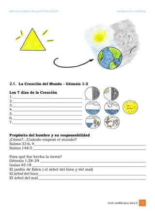 Seminario Bíblico Sicuani FILIAL CUSCO Introducción a la Biblia
www.sembicusco.mex.tl 11
2.1. La Creación del Mundo - Génesis 1-2
Los 7 días de la Creación
1.______________________________________
2.______________________________________
3.______________________________________
4.______________________________________
5.______________________________________
6.______________________________________
7.______________________________________
Propósito del hombre y su responsabilidad
¡Cómo?…Cuándo empezó el mundo?
Salmo 33:6, 9_____________________________________________________________
Salmo 148:5 ______________________________________________________________
Para qué fue hecha la tierra?
Génesis 1:28-29 __________________________________________________________
Isaías 45:18 ______________________________________________________________
El jardín de Eden ( el árbol del bien y del mal)
El árbol del bien___________________________________________________________
El árbol del mal___________________________________________________________
 