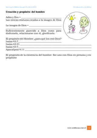 Seminario Bíblico Sicuani FILIAL CUSCO Introducción a la Biblia
www.sembicusco.mex.tl 12
Creación y propósito del hombre
Adán y Eva = ___________________________________
Las únicas criaturas creadas a la imagen de Dios
La imagen de Dios = ____________________________
________________________________________________
Suficientemente parecido a Dios como para
disfrutarlo, relacionarse con él, glorificarlo.
El propósito del Hombre: ¿para qué los creó Dios?
Isaías 43:7______________________________________
Isaías 43:21 ______________________________________________________________
Isaías 43:7________________________________________________________________
Apocalipsis 4:11 __________________________________________________________
El propósito de la existencia del hombre: Ser uno con Dios en persona y en
propósito
 