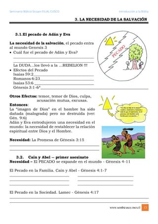 Seminario Bíblico Sicuani FILIAL CUSCO Introducción a la Biblia
www.sembicusco.mex.tl 13
3. LA NECESIDAD DE LA SALVACIÓN
3.1.El pecado de Adán y Eva
La necesidad de la salvación, el pecado entra
al mundo Genesis 3
 Cuál fue el pecado de Adán y Eva?
___________________________________________
___________________________________________
La DUDA…los llevó a la …REBELION !!!
 Efectos del Pecado
Isaías 59:2________________________________
Romanos 6:23_____________________________
Isaías 53:6 ________________________________
Génesis 3:1-6ª__________________________________________________________
Otros Efectos: temor, temor de Dios, culpa,
acusación mutua, excusas.
Entonces:
La “imagen de Dios” en el hombre ha sido
dañada (malograda) pero no destruída (ver:
Gén. 9:6)
Adán y Eva entrodujeron una necesidad en el
mundo: la necesidad de restablecer la relación
espiritual entre Dios y el Hombre.
Necesidad: La Promesa de Génesis 3:15
________________________________________________
________________________________________________
3.2. Caín y Abel -- primer asesinato
Necesidad – El PECADO se expande en el mundo - Génesis 4-11
El Pecado en la Familia. Caín y Abel - Génesis 4:1-7
______________________________ ____________________________
______________________________ ____________________________
______________________________ ____________________________
El Pecado en la Sociedad. Lamec - Génesis 4:17
__________________________________________________________________________
__________________________________________________________________________
 