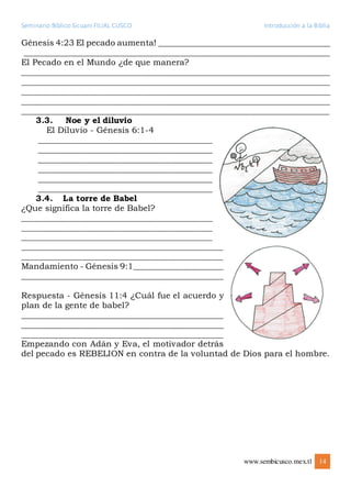 Seminario Bíblico Sicuani FILIAL CUSCO Introducción a la Biblia
www.sembicusco.mex.tl 14
Génesis 4:23 El pecado aumenta! __________________________________________
__________________________________________________________________________
El Pecado en el Mundo ¿de que manera?
__________________________________________________________________________
__________________________________________________________________________
__________________________________________________________________________
__________________________________________________________________________
__________________________________________________________________________
3.3. Noe y el diluvio
El Diluvio - Génesis 6:1-4
__________________________________________
__________________________________________
__________________________________________
__________________________________________
__________________________________________
__________________________________________
3.4. La torre de Babel
¿Que significa la torre de Babel?
______________________________________________
______________________________________________
______________________________________________
______________________________________________
______________________________________________
Mandamiento - Génesis 9:1_____________________
________________________________________________
Respuesta - Génesis 11:4 ¿Cuál fue el acuerdo y
plan de la gente de babel?
________________________________________________
________________________________________________
________________________________________________
Empezando con Adán y Eva, el motivador detrás
del pecado es REBELION en contra de la voluntad de Dios para el hombre.
 