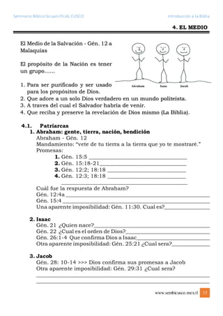 Seminario Bíblico Sicuani FILIAL CUSCO Introducción a la Biblia
www.sembicusco.mex.tl 15
4. EL MEDIO
El Medio de la Salvación - Gén. 12 a
Malaquías
El propósito de la Nación es tener
un grupo……
1. Para ser purificado y ser usado
para los propósitos de Dios.
2. Que adore a un solo Dios verdadero en un mundo politeísta.
3. A traves del cual el Salvador habría de venir.
4. Que reciba y preserve la revelación de Dios mismo (La Biblia).
4.1. Patriarcas
1. Abraham: gente, tierra, nación, bendición
Abraham - Gén. 12
Mandamiento: “vete de tu tierra a la tierra que yo te mostraré.”
Promesas:
1. Gén. 15:5 ___________________________________
2. Gén. 15:18-21_______________________________
3. Gén. 12:2; 18:18 ____________________________
4. Gén. 12:3; 18:18 ____________________________
_____________________________________________
Cuál fue la respuesta de Abraham?
Gén. 12:4a _______________________________________________________
Gén. 15:4 ________________________________________________________
Una aparente imposibilidad: Gén. 11:30. Cual es?__________________
2. Isaac
Gén. 21 ¿Quien nace?____________________________________________
Gén. 22 ¿Cual es el orden de Dios?________________________________
Gén. 26:1-4 Que confirma Dios a Isaac____________________________
Otra aparente imposibilidad: Gén. 25:21 ¿Cual sera?_______________
3. Jacob
Gén. 28: 10-14 >>> Dios confirma sus promesas a Jacob
Otra aparente imposibilidad: Gén. 29:31 ¿Cual sera?
__________________________________________________________________
__________________________________________________________________
 