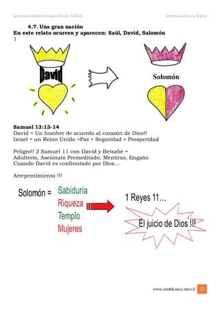 Seminario Bíblico Sicuani FILIAL CUSCO Introducción a la Biblia
www.sembicusco.mex.tl 22
4.7. Una gran nación
En este relato ocurren y aparecen: Saúl, David, Salomón
1
Samuel 13:13-14
David = Un hombre de acuerdo al corazón de Dios!!
Israel = un Reino Unido >Paz > Seguridad > Prosperidad
Peligro!! 2 Samuel 11 con David y Betsabé =
Adulterio, Asesinato Premeditado, Mentiras, Engaño
Cuando David es confrontado por Dios…
Arrepentimiento !!!
 