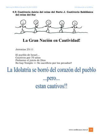 Seminario Bíblico Sicuani FILIAL CUSCO Introducción a la Biblia
www.sembicusco.mex.tl 24
4.9. Cautiverio Asirio del reino del Norte J. Cautiverio Babilónico
del reino del Sur
Jeremías 25:11
El pueblo de Israel…
Cautivos por 70 años
Probaron el juicio de Dios
No hay Templo >> No sacrificio por los pecados!!
 