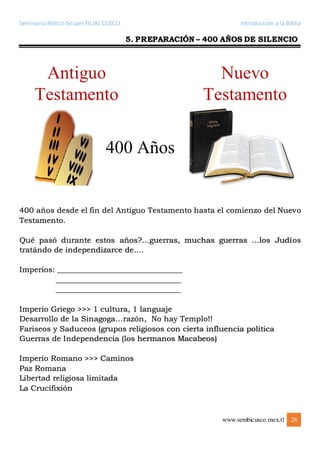 Seminario Bíblico Sicuani FILIAL CUSCO Introducción a la Biblia
www.sembicusco.mex.tl 26
5. PREPARACIÓN – 400 AÑOS DE SILENCIO
400 años desde el fin del Antíguo Testamento hasta el comienzo del Nuevo
Testamento.
Qué pasó durante estos años?…guerras, muchas guerras …los Judíos
tratándo de independizarce de….
Imperios: _______________________________
_______________________________
_______________________________
Imperio Griego >>> 1 cultura, 1 languaje
Desarrollo de la Sinagoga…razón, No hay Templo!!
Fariseos y Saduceos (grupos religiosos con cierta influencia política
Guerras de Independencia (los hermanos Macabeos)
Imperio Romano >>> Caminos
Paz Romana
Libertad religiosa limitada
La Crucifixión
 