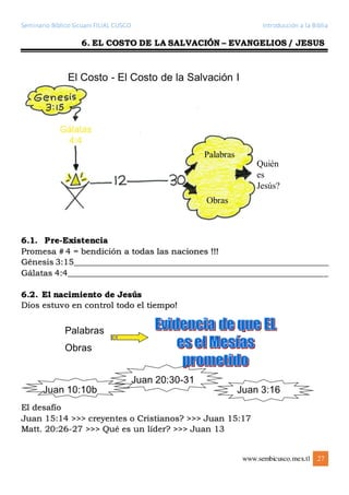Seminario Bíblico Sicuani FILIAL CUSCO Introducción a la Biblia
www.sembicusco.mex.tl 27
6. EL COSTO DE LA SALVACIÓN – EVANGELIOS / JESUS
6.1. Pre-Existencia
Promesa # 4 = bendición a todas las naciones !!!
Génesis 3:15______________________________________________________________
Gálatas 4:4_______________________________________________________________
6.2. El nacimiento de Jesús
Dios estuvo en control todo el tiempo!
El desafío
Juan 15:14 >>> creyentes o Cristianos? >>> Juan 15:17
Matt. 20:26-27 >>> Qué es un líder? >>> Juan 13
 
