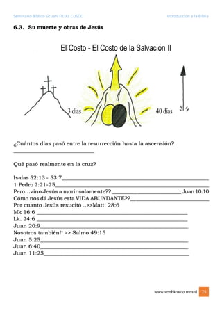 Seminario Bíblico Sicuani FILIAL CUSCO Introducción a la Biblia
www.sembicusco.mex.tl 28
6.3. Su muerte y obras de Jesús
¿Cuántos días pasó entre la resurrección hasta la ascensión?
_____________________________
Qué pasó realmente en la cruz?
Isaías 52:13 - 53:7________________________________________________________
1 Pedro 2:21-25___________________________________________________________
Pero…vino Jesús a morir solamente?? _________________________Juan10:10
Cómo nos dá Jesús esta VIDA ABUNDANTE??______________________________
Por cuanto Jesús resucitó ..>>Matt. 28:6
Mk 16:6 ______________________________________________________
Lk. 24:6 ______________________________________________________
Juan 20:9_____________________________________________________
Nosotros también!! >> Salmo 49:15
Juan 5:25_____________________________________________________
Juan 6:40_____________________________________________________
Juan 11:25____________________________________________________
 