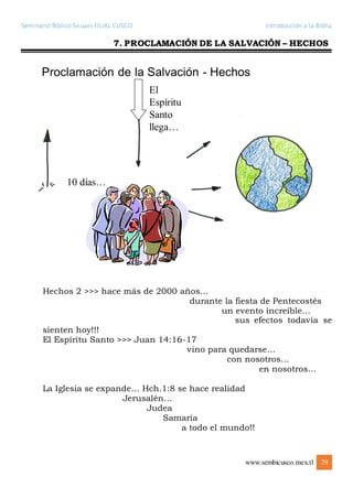 Seminario Bíblico Sicuani FILIAL CUSCO Introducción a la Biblia
www.sembicusco.mex.tl 29
7. PROCLAMACIÓN DE LA SALVACIÓN – HECHOS
Hechos 2 >>> hace más de 2000 años…
durante la fiesta de Pentecostés
un evento increíble…
sus efectos todavía se
sienten hoy!!!
El Espíritu Santo >>> Juan 14:16-17
vino para quedarse…
con nosotros…
en nosotros…
La Iglesia se expande… Hch.1:8 se hace realidad
Jerusalén…
Judea
Samaria
a todo el mundo!!
 
