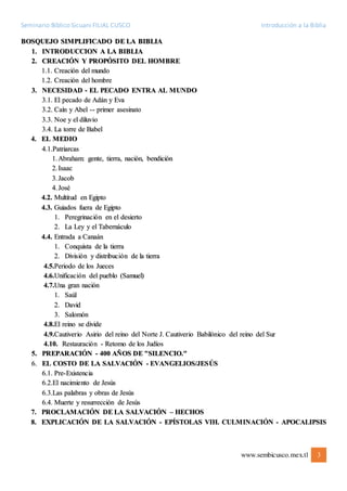 Seminario Bíblico Sicuani FILIAL CUSCO Introducción a la Biblia
www.sembicusco.mex.tl 3
BOSQUEJO SIMPLIFICADO DE LA BIBLIA
1. INTRODUCCION A LA BIBLIA
2. CREACIÓN Y PROPÓSITO DEL HOMBRE
1.1. Creación del mundo
1.2. Creación del hombre
3. NECESIDAD - EL PECADO ENTRA AL MUNDO
3.1. El pecado de Adán y Eva
3.2. Caín y Abel -- primer asesinato
3.3. Noe y el diluvio
3.4. La torre de Babel
4. EL MEDIO
4.1.Patriarcas
1.Abraham: gente, tierra, nación, bendición
2.Isaac
3.Jacob
4.José
4.2. Multitud en Egipto
4.3. Guiados fuera de Egipto
1. Peregrinación en el desierto
2. La Ley y el Tabernáculo
4.4. Entrada a Canaán
1. Conquista de la tierra
2. División y distribución de la tierra
4.5.Periodo de los Jueces
4.6.Unificación del pueblo (Samuel)
4.7.Una gran nación
1. Saúl
2. David
3. Salomón
4.8.El reino se divide
4.9.Cautiverio Asirio del reino del Norte J. Cautiverio Babilónico del reino del Sur
4.10. Restauración - Retomo de los Judíos
5. PREPARACIÓN - 400 AÑOS DE "SILENCIO."
6. EL COSTO DE LA SALVACIÓN - EVANGELIOS/JESÚS
6.1. Pre-Existencia
6.2.El nacimiento de Jesús
6.3.Las palabras y obras de Jesús
6.4. Muerte y resurrección de Jesús
7. PROCLAMACIÓN DE LA SALVACIÓN – HECHOS
8. EXPLICACIÓN DE LA SALVACIÓN - EPÍSTOLAS VIH. CULMINACIÓN - APOCALIPSIS
 