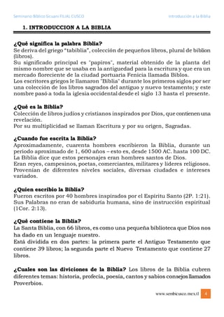 Seminario Bíblico Sicuani FILIAL CUSCO Introducción a la Biblia
www.sembicusco.mex.tl 4
1. INTRODUCCION A LA BIBLIA
¿Qué significa la palabra Biblia?
Se deriva del griego “tabiblia”, colección de pequeños libros, plural de biblion
(libros).
Su significado principal es "papiros", material obtenido de la planta del
mismo nombre que se usaba en la antiguedad para la escritura y que era un
mercado floreciente de la ciudad portuaria Fenicia llamada Biblos.
Los escritores griegos le llamaron "Biblia" durante los primeros siglos por ser
una colección de los libros sagrados del antiguo y nuevo testamento; y este
nombre pasó a toda la iglesia occidental desde el siglo 13 hasta el presente.
¿Qué es la Biblia?
Colección de libros judíos y cristianos inspirados por Dios, que contienenuna
revelación.
Por su multiplicidad se llaman Escritura y por su origen, Sagradas.
¿Cuando fue escrita la Biblia?
Aproximadamente, cuarenta hombres escribieron la Biblia, durante un
periodo aproximado de 1, 600 años – esto es, desde 1500 AC. hasta 100 DC.
La Biblia dice que estos personajes eran hombres santos de Dios.
Eran reyes, campesinos, poetas, comerciantes, militares y líderes religiosos.
Provenían de diferentes niveles sociales, diversas ciudades e intereses
variados.
¿Quien escribio la Biblia?
Fueron escritos por 40 hombres inspirados por el Espíritu Santo (2P. 1:21).
Sus Palabras no eran de sabiduría humana, sino de instrucción espiritual
(1Cor. 2:13).
¿Qué contiene la Biblia?
La Santa Biblia, con 66 libros, es como una pequeña biblioteca que Dios nos
ha dado en un lenguaje nuestro.
Está dividida en dos partes: la primera parte el Antiguo Testamento que
contiene 39 libros; la segunda parte el Nuevo Testamento que contiene 27
libros.
¿Cuales son las diviciones de la Biblia? Los libros de la Biblia cubren
diferentes temas: historia, profecía, poesía, cantos y sabios consejosllamados
Proverbios.
 