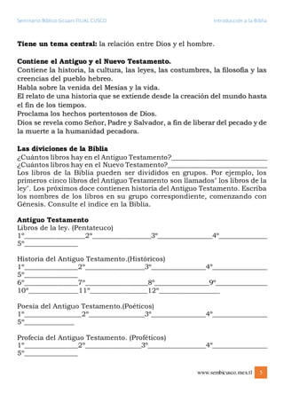 Seminario Bíblico Sicuani FILIAL CUSCO Introducción a la Biblia
www.sembicusco.mex.tl 5
Tiene un tema central: la relación entre Dios y el hombre.
Contiene el Antiguo y el Nuevo Testamento.
Contiene la historia, la cultura, las leyes, las costumbres, la filosofía y las
creencias del pueblo hebreo.
Habla sobre la venida del Mesías y la vida.
El relato de una historia que se extiende desde la creación del mundo hasta
el fin de los tiempos.
Proclama los hechos portentosos de Dios.
Dios se revela como Señor, Padre y Salvador, a fin de liberar del pecado y de
la muerte a la humanidad pecadora.
Las diviciones de la Biblia
¿Cuántos libros hay en el Antiguo Testamento?_____________________________
¿Cuántos libros hay en el Nuevo Testamento?______________________________
Los libros de la Biblia pueden ser divididos en grupos. Por ejemplo, los
primeros cinco libros del Antiguo Testamento son llamados" los libros de la
ley". Los próximos doce contienen historia del Antiguo Testamento. Escriba
los nombres de los libros en su grupo correspondiente, comenzando con
Génesis. Consulte el índice en la Biblia.
Antiguo Testamento
Libros de la ley. (Pentateuco)
1º_________________2º_________________3º_________________4º_______________
5º_______________
Historia del Antiguo Testamento.(Históricos)
1º_______________2º_________________3º_________________4º_________________
5º_______________
6º_______________7º__________________8º_________________9º________________
10º______________11º________________12º_________________
Poesía del Antiguo Testamento.(Poéticos)
1º________________2º________________3º_________________4º_________________
5º______________
Profecía del Antiguo Testamento. (Proféticos)
1º_______________2º________________3º__________________4º_________________
5º_______________
 