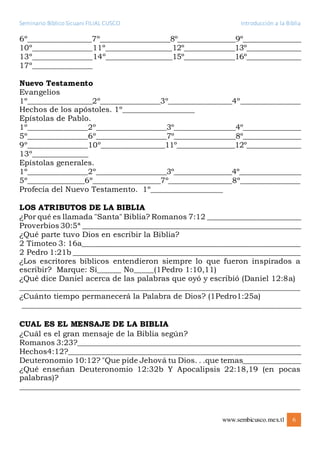 Seminario Bíblico Sicuani FILIAL CUSCO Introducción a la Biblia
www.sembicusco.mex.tl 6
6º________________7º__________________8º________________9º________________
10º_______________11º_________________12º______________13º_______________
13º_______________14º_________________15º______________16º_______________
17º_______________
Nuevo Testamento
Evangelios
1º_________________2º________________3º_________________4º________________
Hechos de los apóstoles. 1º__________________
Epístolas de Pablo.
1º_______________2º__________________3º_________________4º________________
5º_______________6º__________________7º_________________8º________________
9º_______________10º________________11º________________12º_______________
13º______________
Epístolas generales.
1º_______________2º__________________3º________________4º_________________
5º_______________6º__________________7º________________8º_______________
Profecía del Nuevo Testamento. 1º__________________
LOS ATRIBUTOS DE LA BIBLIA
¿Por qué es llamada "Santa" Biblia? Romanos 7:12 _________________________
Proverbios 30:5ª __________________________________________________________
¿Qué parte tuvo Dios en escribir la Biblia?
2 Timoteo 3: 16a__________________________________________________________
2 Pedro 1:21b ____________________________________________________________
¿Los escritores bíblicos entendieron siempre lo que fueron inspirados a
escribir? Marque: Sí______ No_____(1Pedro 1:10,11)
¿Qué dice Daniel acerca de las palabras que oyó y escribió (Daniel 12:8a)
__________________________________________________________________________
¿Cuánto tiempo permanecerá la Palabra de Dios? (1Pedro1:25a)
__________________________________________________________________________
CUAL ES EL MENSAJE DE LA BIBLIA
¿Cuál es el gran mensaje de la Biblia según?
Romanos 3:23?___________________________________________________________
Hechos4:12?______________________________________________________________
Deuteronomio 10:12? "Que pide Jehová tu Dios. . .que temas________________
¿Qué enseñan Deuteronomio 12:32b Y Apocalipsis 22:18,19 (en pocas
palabras)?
__________________________________________________________________________
 