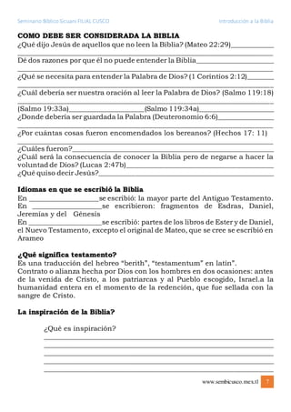 Seminario Bíblico Sicuani FILIAL CUSCO Introducción a la Biblia
www.sembicusco.mex.tl 7
COMO DEBE SER CONSIDERADA LA BIBLIA
¿Qué dijo Jesús de aquellos que no leen la Biblia? (Mateo 22:29)_____________
__________________________________________________________________________
Dé dos razones por que él no puede entender la Biblia_______________________
__________________________________________________________________________
¿Qué se necesita para entender la Palabra de Dios? (1 Corintios 2:12)________
__________________________________________________________________________
¿Cuál debería ser nuestra oración al leer la Palabra de Dios? (Salmo 119:18)
__________________________________________________________________________
(Salmo 19:33a)______________________(Salmo 119:34a)______________________
¿Donde debería ser guardada la Palabra (Deuteronomio 6:6)_________________
__________________________________________________________________________
¿Por cuántas cosas fueron encomendados los bereanos? (Hechos 17: 11)
__________________________________________________________________________
¿Cuáles fueron?___________________________________________________________
¿Cuál será la consecuencia de conocer la Biblia pero de negarse a hacer la
voluntad de Dios? (Lucas 2:47b)___________________________________________
¿Qué quiso decir Jesús?___________________________________________________
Idiomas en que se escribió la Biblia
En ____________________se escribió: la mayor parte del Antiguo Testamento.
En ___________________se escribieron: fragmentos de Esdras, Daniel,
Jeremías y del Génesis
En ____________________se escribió: partes de los libros de Ester y de Daniel,
el Nuevo Testamento, excepto el original de Mateo, que se cree se escribió en
Arameo
¿Qué significa testamento?
Es una traducción del hebreo “berith”, “testamentum” en latín”.
Contrato o alianza hecha por Dios con los hombres en dos ocasiones: antes
de la venida de Cristo, a los patriarcas y al Pueblo escogido, Israel.a la
humanidad entera en el momento de la redención, que fue sellada con la
sangre de Cristo.
La inspiración de la Biblia?
¿Qué es inspiración?
___________________________________________________________________
___________________________________________________________________
___________________________________________________________________
___________________________________________________________________
___________________________________________________________________
 