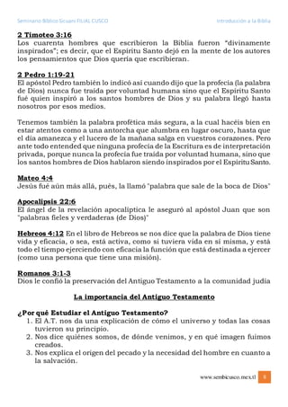 Seminario Bíblico Sicuani FILIAL CUSCO Introducción a la Biblia
www.sembicusco.mex.tl 8
2 Timoteo 3:16
Los cuarenta hombres que escribieron la Biblia fueron “divinamente
inspirados”; es decir, que el Espíritu Santo dejó en la mente de los autores
los pensamientos que Dios quería que escribieran.
2 Pedro 1:19-21
El apóstol Pedro también lo indicó así cuando dijo que la profecía (la palabra
de Dios) nunca fue traída por voluntad humana sino que el Espíritu Santo
fué quien inspiró a los santos hombres de Dios y su palabra llegó hasta
nosotros por esos medios.
Tenemos también la palabra profética más segura, a la cual hacéis bien en
estar atentos como a una antorcha que alumbra en lugar oscuro, hasta que
el día amanezca y el lucero de la mañana salga en vuestros corazones. Pero
ante todo entended que ninguna profecía de la Escritura es de interpretación
privada, porque nunca la profecía fue traída por voluntad humana, sino que
los santos hombres de Dios hablaron siendo inspirados por el EspírituSanto.
Mateo 4:4
Jesús fué aún más allá, pués, la llamó "palabra que sale de la boca de Dios"
Apocalipsis 22:6
El ángel de la revelación apocalíptica le aseguró al apóstol Juan que son
"palabras fieles y verdaderas (de Dios)"
Hebreos 4:12 En el libro de Hebreos se nos dice que la palabra de Dios tiene
vida y eficacia, o sea, está activa, como si tuviera vida en sí misma, y está
todo el tiempo ejerciendo con eficacia la función que está destinada a ejercer
(como una persona que tiene una misión).
Romanos 3:1-3
Dios le confió la preservación del Antiguo Testamento a la comunidad judía
La importancia del Antiguo Testamento
¿Por qué Estudiar el Antiguo Testamento?
1. El A.T. nos da una explicación de cómo el universo y todas las cosas
tuvieron su principio.
2. Nos dice quiénes somos, de dónde venimos, y en qué imagen fuimos
creados.
3. Nos explica el origen del pecado y la necesidad del hombre en cuanto a
la salvación.
 