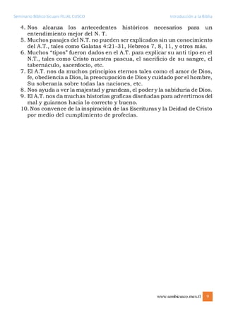 Seminario Bíblico Sicuani FILIAL CUSCO Introducción a la Biblia
www.sembicusco.mex.tl 9
4. Nos alcanza los antecedentes históricos necesarios para un
entendimiento mejor del N. T.
5. Muchos pasajes del N.T. no pueden ser explicados sin un conocimiento
del A.T., tales como Galatas 4:21-31, Hebreos 7, 8, 11, y otros más.
6. Muchos “tipos” fueron dados en el A.T. para explicar su anti tipo en el
N.T., tales como Cristo nuestra pascua, el sacrificio de su sangre, el
tabernáculo, sacerdocio, etc.
7. El A.T. nos da muchos principios eternos tales como el amor de Dios,
fe, obediencia a Dios, la preocupación de Dios y cuidado por el hombre,
Su soberanía sobre todas las naciones, etc.
8. Nos ayuda a ver la majestad y grandeza, el poder y la sabiduría de Dios.
9. El A.T. nos da muchas historias graficas diseñadas para advertirnos del
mal y guiarnos hacia lo correcto y bueno.
10. Nos convence de la inspiración de las Escrituras y la Deidad de Cristo
por medio del cumplimiento de profecías.
 