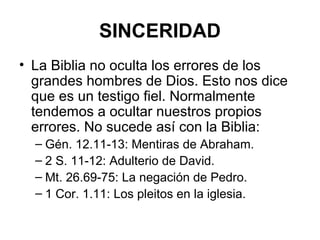 SINCERIDAD
• La Biblia no oculta los errores de los
grandes hombres de Dios. Esto nos dice
que es un testigo fiel. Normalmente
tendemos a ocultar nuestros propios
errores. No sucede así con la Biblia:
– Gén. 12.11-13: Mentiras de Abraham.
– 2 S. 11-12: Adulterio de David.
– Mt. 26.69-75: La negación de Pedro.
– 1 Cor. 1.11: Los pleitos en la iglesia.

 
