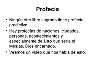 Profecía
• Ningún otro libro sagrado tiene profecía
predictiva.
• Hay profecías de naciones, ciudades,
personas, acontecimientos y
especialmente de Uno que sería el
Mesías, Dios encarnado.
• Veamos un video que nos habla de esto.

 
