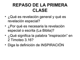 REPASO DE LA PRIMERA
CLASE
• ¿Qué es revelación general y qué es
revelación especial?
• ¿Por qué es necesaria la revelación
especial o escrita (La Biblia)?
• ¿Qué significa la palabra “inspiración” en
2 Timoteo 3.16?
• Diga la definición de INSPIRACIÓN

 