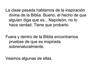 La clase pasada hablamos de la inspiración
divina de la Biblia. Bueno, el hecho de que
alguien diga que es…Napoleón, no lo
hace verdad. Tiene que probarlo.
Fuera y dentro de la Biblia encontramos
pruebas de que es inspirada
sobrenaturalmente.
Veamos algunas de ellas.

 