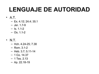 LENGUAJE DE AUTORIDAD
• A.T.
–
–
–
–

Ex. 4.12; 24.4; 35.1
Jer. 1.7-9
Is. 1.1-2
Os. 1.1-2

• N.T.
–
–
–
–
–
–

Hch. 4.24-25; 7.38
Rom. 3.1-2
Heb. 3.7; 5.11-14
1 Co. 14.37
1 Tes. 2.13
Ap. 22.18-19

 