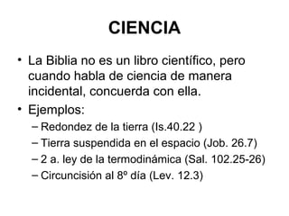 CIENCIA
• La Biblia no es un libro científico, pero
cuando habla de ciencia de manera
incidental, concuerda con ella.
• Ejemplos:
– Redondez de la tierra (Is.40.22 )
– Tierra suspendida en el espacio (Job. 26.7)
– 2 a. ley de la termodinámica (Sal. 102.25-26)
– Circuncisión al 8º día (Lev. 12.3)

 