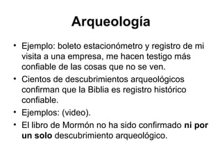 Arqueología
• Ejemplo: boleto estacionómetro y registro de mi
visita a una empresa, me hacen testigo más
confiable de las cosas que no se ven.
• Cientos de descubrimientos arqueológicos
confirman que la Biblia es registro histórico
confiable.
• Ejemplos: (video).
• El libro de Mormón no ha sido confirmado ni por
un solo descubrimiento arqueológico.

 