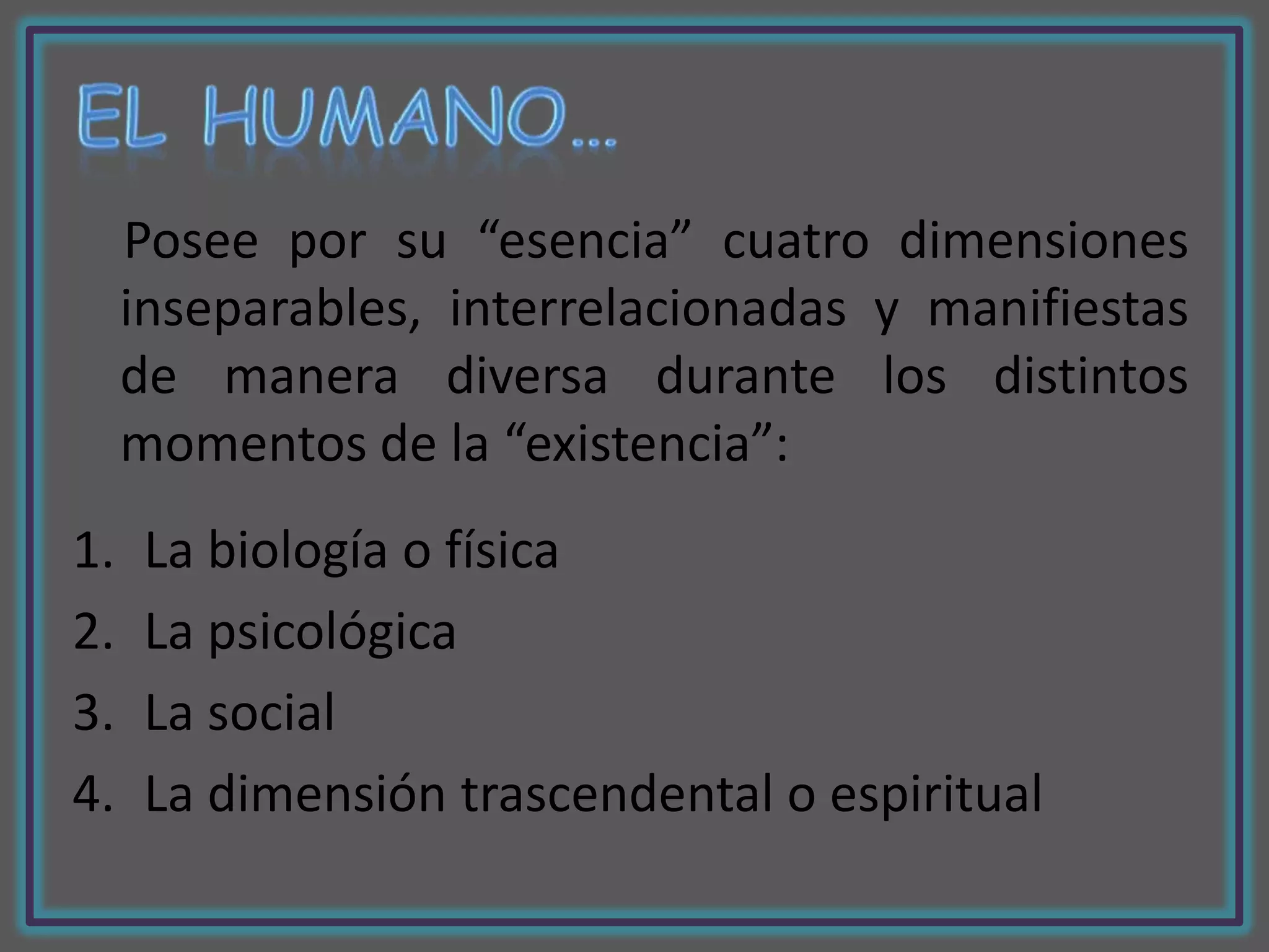 Posee por su “esencia” cuatro dimensiones
     inseparables, interrelacionadas y manifiestas
     de manera diversa durante los distintos
     momentos de la “existencia”:
1.    La biología o física
2.    La psicológica
3.    La social
4.    La dimensión trascendental o espiritual
 
