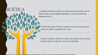 La bioética entrelaza la salud y la vida (ciencias humanas), que no
deben verse como entidades separadas, ni construir discursos
distantes entre sí.
Ciencias de la salud: Ponen su mirada en los avances que puedan
mejorar la calidad y durabilidad de la vída
Ciencias Humanas Analizar los valores que permiten al ser humano
generar mejores condicones para vivir en sociedad.
BIOÉTICA
 