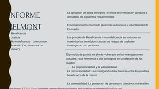 La aplicacion de estos principios en ética de investiacion conduce a
considerar los sigueintes requerimeintos
El consentimiento informado plasma la autonomía y voluntariedad de
los sujetos.
Los principio de Beneficencia / no-maleficencia se traducen en
maximizar los beneficios y acotar los riesgos de cualquier
investigación con personas.
El principio de justicia es el más vulnerado en las investigaciones
actuales. Hace referencia a dos conceptos en la selección de los
sujetos:
• La proporcionalidad y la vulnerabilidad
La proporcionalidad: La investigación debe hacerse entre los posibles
beneficiados de la misma.
La vulnerabilidad: La protección de personas o colectivos vulnerables
• Respeto por la persona
• Beneficencia
• Justicia
• No maleficencia: “primun non
noscere” (“lo primero es no
dañar”).
INFORME
BELMONT
 