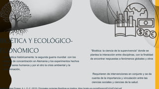 BIOÉTICA Y ECOLÓGICO-
ECONÓMICO “Bioética: la ciencia de la supervivencia” donde se
plantea la interacción entre disciplinas, con la finalidad
de encontrar respuestas a fenómenos globales y otros
Requirieren de intervenciones en conjunto y se da
cuenta de la importancia y vinculación entre las
ciencias sociales y ciencias de la salud.
La bioética históricamente: la segunda guerra mundial con los
campos de concentración en Alemania y los experimentos hechos
con los seres humanos y por el otro la crisis ambiental y la
contaminación,
 