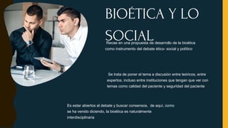 Recae en una propuesta de desarrollo de la bioética
como instrumento del debate ético- social y político
Se trata de poner el tema a discusión entre teóricos, entre
expertos, incluso entre instituciones que tengan que ver con
temas como calidad del paciente y seguridad del paciente
BIOÉTICA Y LO
SOCIAL
Es estar abiertos al debate y buscar consensos, de aquí, como
se ha venido diciendo, la bioética es naturalmente
interdisciplinaria
 