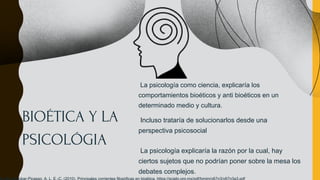 BIOÉTICA Y LA
PSICOLÓGIA
La psicología como ciencia, explicaría los
comportamientos bioéticos y anti bioéticos en un
determinado medio y cultura.
Incluso trataría de solucionarlos desde una
perspectiva psicosocial
La psicología explicaría la razón por la cual, hay
ciertos sujetos que no podrían poner sobre la mesa los
debates complejos.
 