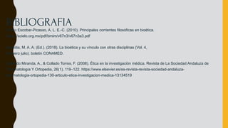 Emilio Escobar-Picasso, A. L. E.-C. (2010). Principales corrientes filosóficas en bioética.
https://scielo.org.mx/pdf/bmim/v67n3/v67n3a3.pdf
Azpeitia, M. A. A. (Ed.). (2018). La bioética y su vínculo con otras disciplinas (Vol. 4,
Número julio). boletin CONAMED.
Gallardo Miranda, A., & Collado Torres, F. (2008). Ética en la investigación médica. Revista de La Sociedad Andaluza de
Traumatología Y Ortopedia, 26(1), 119–122. https://www.elsevier.es/es-revista-revista-sociedad-andaluza-
traumatologia-ortopedia-130-articulo-etica-investigacion-medica-13134519
BIBLIOGRAFIA
 