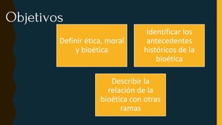 Objetivos
Definir ética, moral
y bioética
Identificar los
antecedentes
históricos de la
bioética
Describir la
relación de la
bioética con otras
ramas
 