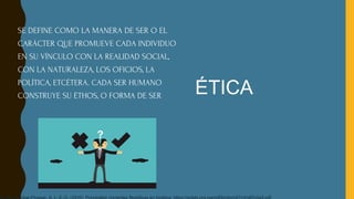 SE DEFINE COMO LA MANERA DE SER O EL
CARÁCTER QUE PROMUEVE CADA INDIVIDUO
EN SU VÍNCULO CON LA REALIDAD SOCIAL,
CON LA NATURALEZA, LOS OFICIOS, LA
POLÍTICA, ETCÉTERA. CADA SER HUMANO
CONSTRUYE SU ÉTHOS, O FORMA DE SER ÉTICA
 