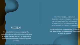 MORAL
Procede del latín (mos, mores) y significa
costumbre, carácter, género de vida, refiriéndose
al sentido que cada uno da a su propia vida a
través del comportamiento y los actos morales
concretos.
LAS FUNCIONES DE LA MORAL SON
TRANSMITIR VALORES, PRINCIPIOS Y NORMAS
DE ACTUACIÓN, ASÍ COMO LOS CÓDIGOS
NORMATIVOS QUE IDENTIFICAN LA MORAL
DE UN DETERMINADO GRUPO O COMUNIDAD
Lo más básico de la moral es aceptar y transmitir
que “el ser humano es absolutamente valioso para
el propio ser humano”.
 