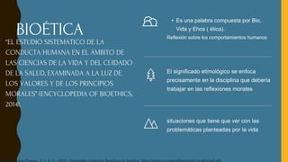 • Es una palabra compuesta por Bio,
Vida y Ehos ( ética).
Reflexión sobre los comportamientos humanos
El significado etimológico se enfoca
precisamente en la disciplina que debería
trabajar en las reflexiones morales
situaciones que tiene que ver con las
problemáticas planteadas por la vida
BIOÉTICA
“EL ESTUDIO SISTEMÁTICO DE LA
CONDUCTA HUMANA EN EL ÁMBITO DE
LAS CIENCIAS DE LA VIDA Y DEL CUIDADO
DE LA SALUD, EXAMINADA A LA LUZ DE
LOS VALORES Y DE LOS PRINCIPIOS
MORALES” (ENCYCLOPEDIA OF BIOETHICS,
2014).
 