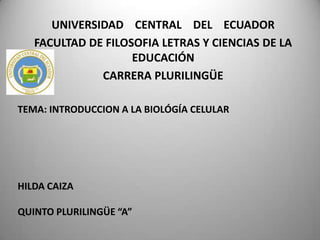 UNIVERSIDAD CENTRAL DEL ECUADOR
FACULTAD DE FILOSOFIA LETRAS Y CIENCIAS DE LA
EDUCACIÓN
CARRERA PLURILINGÜE
TEMA: INTRODUCCION A LA BIOLÓGÍA CELULAR

HILDA CAIZA
QUINTO PLURILINGÜE “A”

 