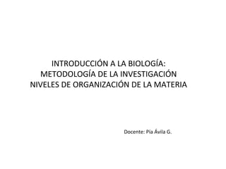 INTRODUCCIÓN A LA BIOLOGÍA:
  METODOLOGÍA DE LA INVESTIGACIÓN
NIVELES DE ORGANIZACIÓN DE LA MATERIA




                      Docente: Pía Ávila G.
 