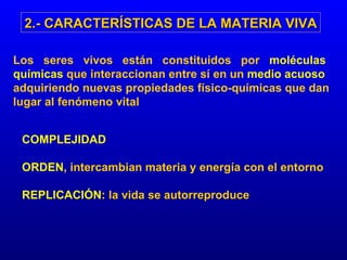 Los  seres  vivos  están  constituidos  por  moléculas químicas  que interaccionan entre sí en un  medio acuoso  adquiriendo nuevas propiedades físico-químicas que dan lugar al fenómeno vital 2.- CARACTERÍSTICAS DE LA MATERIA VIVA COMPLEJIDAD ORDEN , intercambian materia y energía con el entorno REPLICACIÓN : la vida se autorreproduce 