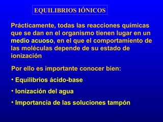EQUILIBRIOS IÓNICOS Prácticamente, todas las reacciones químicas que se dan en el organismo tienen lugar en un  medio acuoso , en el que el comportamiento de las moléculas depende de su estado de ionización Por ello es importante conocer bien: Equilibrios ácido-base Ionización del agua Importancia de las soluciones tampón 