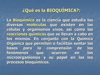 ¿Qué es la BIOQUÍMICA?:
 La Bioquímica es la ciencia que estudia las
diversas moléculas que existen en las
células y organismos vivos, así como las
reacciones químicas que se llevan a cabo en
los mismos. En conjunto con la Química
Orgánica que permiten o facilitan sentar las
bases para la comprensión de los
fenómenos que ocurren en los
microorganismos y su papel en las los
procesos bioquímicos.
 