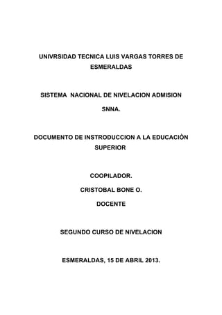 UNIVRSIDAD TECNICA LUIS VARGAS TORRES DE
ESMERALDAS
SISTEMA NACIONAL DE NIVELACION ADMISION
SNNA.
DOCUMENTO DE INSTRODUCCION A LA EDUCACIÒN
SUPERIOR
COOPILADOR.
CRISTOBAL BONE O.
DOCENTE
SEGUNDO CURSO DE NIVELACION
ESMERALDAS, 15 DE ABRIL 2013.
 