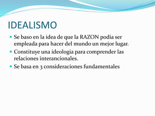 IDEALISMO
 Se baso en la idea de que la RAZON podia ser
empleada para hacer del mundo un mejor lugar.
 Constituye una ideologia para comprender las
relaciones interancionales.
 Se basa en 3 consideraciones fundamentales
 