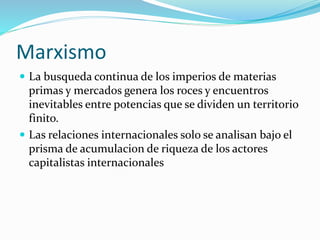Marxismo
 La busqueda continua de los imperios de materias
primas y mercados genera los roces y encuentros
inevitables entre potencias que se dividen un territorio
finito.
 Las relaciones internacionales solo se analisan bajo el
prisma de acumulacion de riqueza de los actores
capitalistas internacionales
 