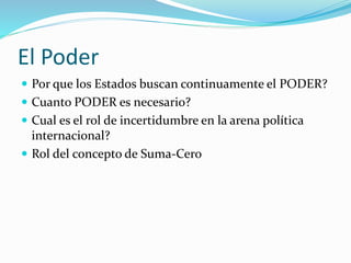 El Poder
 Por que los Estados buscan continuamente el PODER?
 Cuanto PODER es necesario?
 Cual es el rol de incertidumbre en la arena política
internacional?
 Rol del concepto de Suma-Cero
 