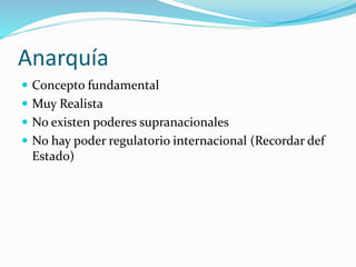 Anarquía
 Concepto fundamental
 Muy Realista
 No existen poderes supranacionales
 No hay poder regulatorio internacional (Recordar def
Estado)
 