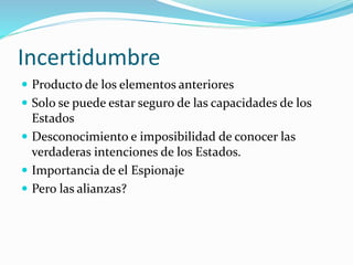 Incertidumbre
 Producto de los elementos anteriores
 Solo se puede estar seguro de las capacidades de los
Estados
 Desconocimiento e imposibilidad de conocer las
verdaderas intenciones de los Estados.
 Importancia de el Espionaje
 Pero las alianzas?
 